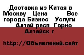 Доставка из Китая в Москву › Цена ­ 100 - Все города Бизнес » Услуги   . Алтай респ.,Горно-Алтайск г.